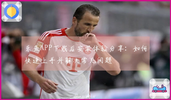 乐鱼APP下载后安装体验分享:如何快速上手并解决常见问题