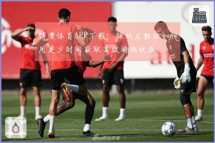 博澳体育APP下载:踩坑后教你如何用更少时间获取高效游戏收益