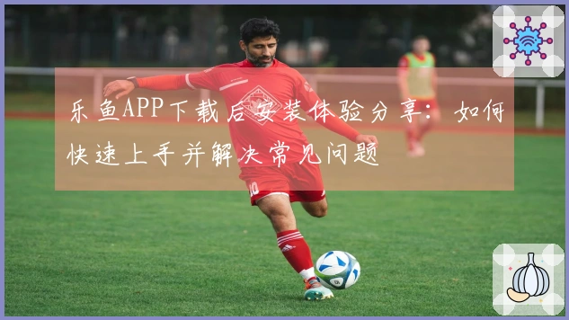 乐鱼APP下载后安装体验分享：如何快速上手并解决常见问题